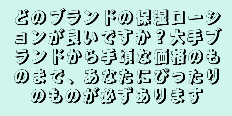 どのブランドの保湿ローションが良いですか？大手ブランドから手頃な価格のものまで、あなたにぴったりのものが必ずあります