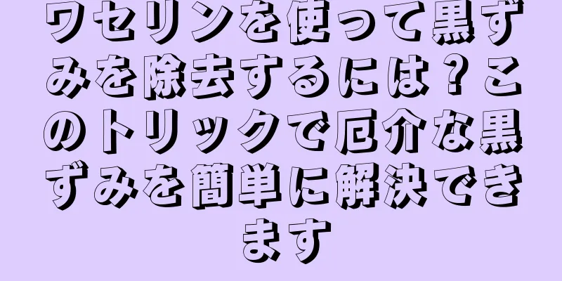 ワセリンを使って黒ずみを除去するには？このトリックで厄介な黒ずみを簡単に解決できます