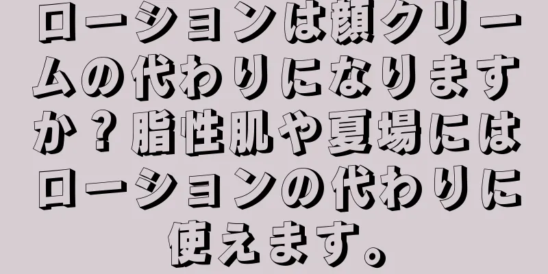 ローションは顔クリームの代わりになりますか？脂性肌や夏場にはローションの代わりに使えます。