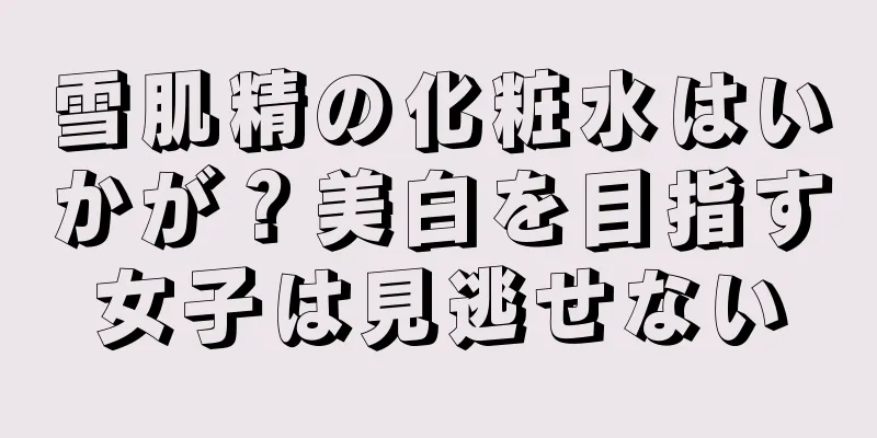 雪肌精の化粧水はいかが？美白を目指す女子は見逃せない