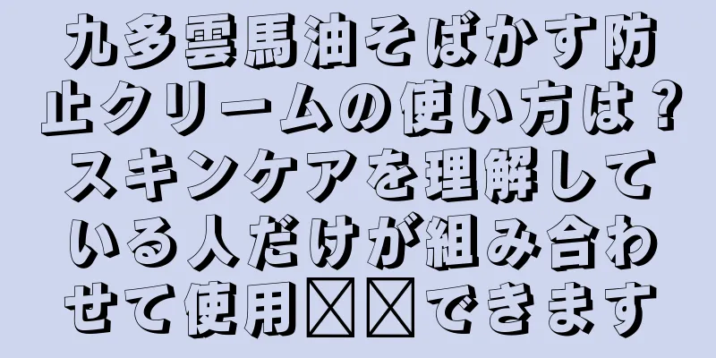 九多雲馬油そばかす防止クリームの使い方は？スキンケアを理解している人だけが組み合わせて使用​​できます