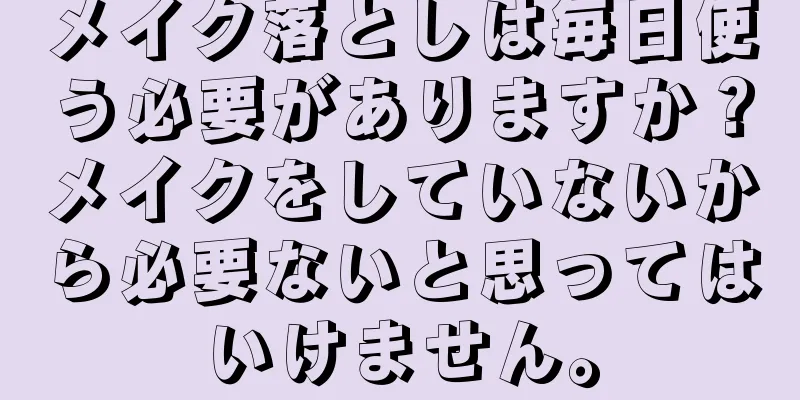 メイク落としは毎日使う必要がありますか？メイクをしていないから必要ないと思ってはいけません。