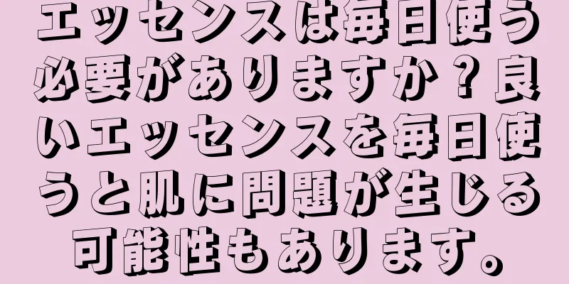 エッセンスは毎日使う必要がありますか？良いエッセンスを毎日使うと肌に問題が生じる可能性もあります。