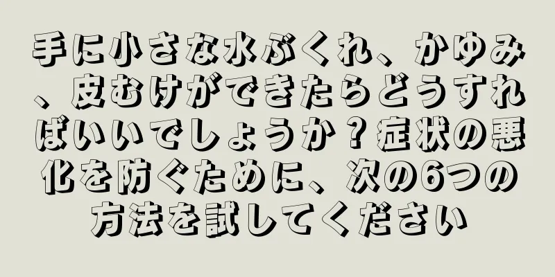 手に小さな水ぶくれ、かゆみ、皮むけができたらどうすればいいでしょうか？症状の悪化を防ぐために、次の6つの方法を試してください