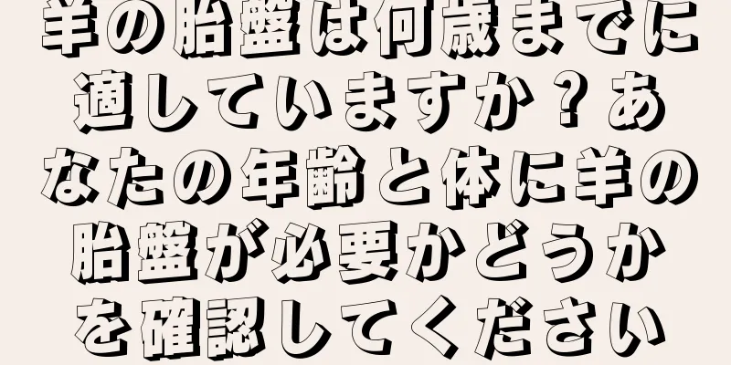 羊の胎盤は何歳までに適していますか？あなたの年齢と体に羊の胎盤が必要かどうかを確認してください