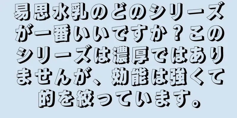 易思水乳のどのシリーズが一番いいですか？このシリーズは濃厚ではありませんが、効能は強くて的を絞っています。