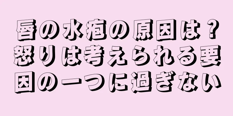 唇の水疱の原因は？怒りは考えられる要因の一つに過ぎない