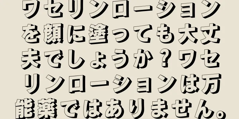 ワセリンローションを顔に塗っても大丈夫でしょうか？ワセリンローションは万能薬ではありません。