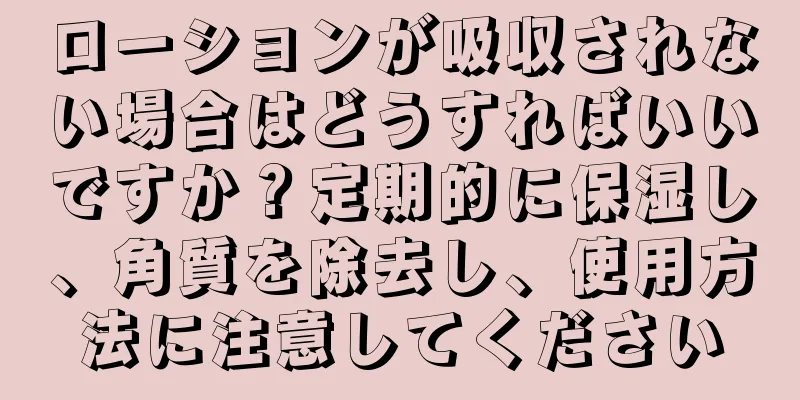 ローションが吸収されない場合はどうすればいいですか？定期的に保湿し、角質を除去し、使用方法に注意してください