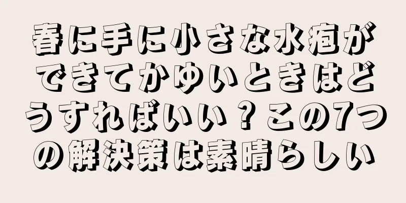 春に手に小さな水疱ができてかゆいときはどうすればいい？この7つの解決策は素晴らしい