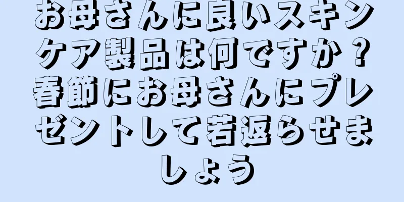 お母さんに良いスキンケア製品は何ですか？春節にお母さんにプレゼントして若返らせましょう