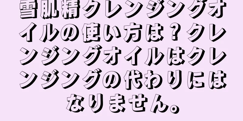 雪肌精クレンジングオイルの使い方は？クレンジングオイルはクレンジングの代わりにはなりません。