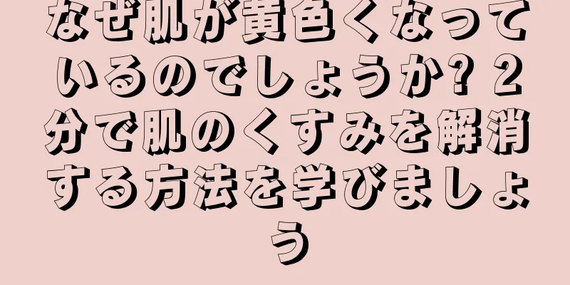 なぜ肌が黄色くなっているのでしょうか? 2分で肌のくすみを解消する方法を学びましょう