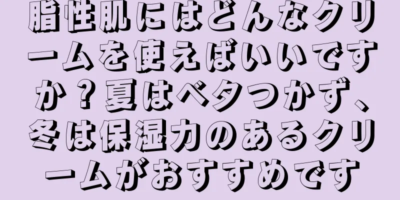 脂性肌にはどんなクリームを使えばいいですか？夏はベタつかず、冬は保湿力のあるクリームがおすすめです