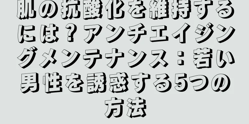 肌の抗酸化を維持するには？アンチエイジングメンテナンス：若い男性を誘惑する5つの方法