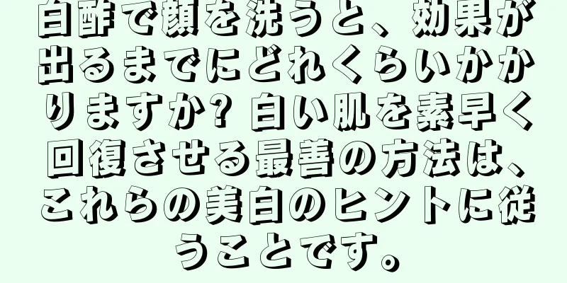 白酢で顔を洗うと、効果が出るまでにどれくらいかかりますか? 白い肌を素早く回復させる最善の方法は、これらの美白のヒントに従うことです。