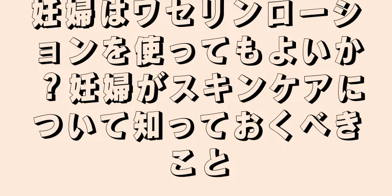 妊婦はワセリンローションを使ってもよいか？妊婦がスキンケアについて知っておくべきこと