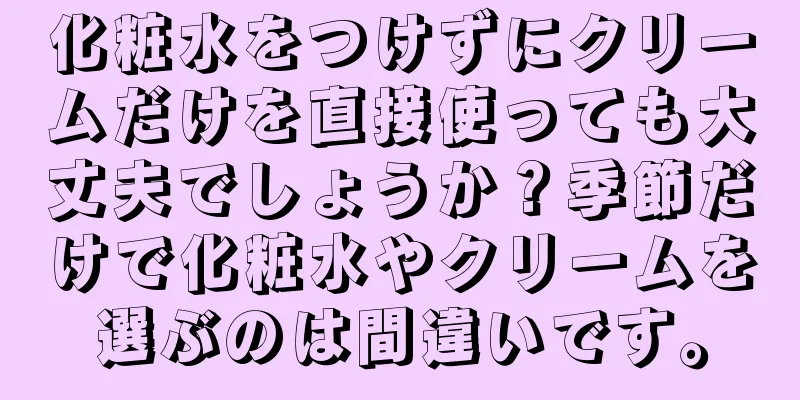 化粧水をつけずにクリームだけを直接使っても大丈夫でしょうか？季節だけで化粧水やクリームを選ぶのは間違いです。