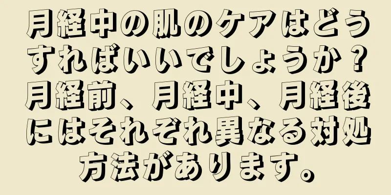 月経中の肌のケアはどうすればいいでしょうか？月経前、月経中、月経後にはそれぞれ異なる対処方法があります。