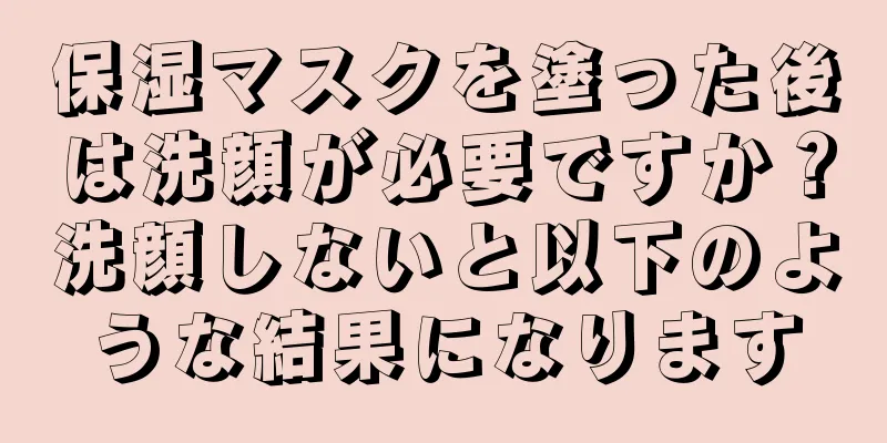 保湿マスクを塗った後は洗顔が必要ですか？洗顔しないと以下のような結果になります