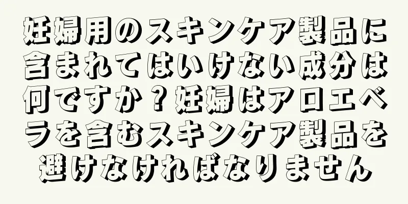 妊婦用のスキンケア製品に含まれてはいけない成分は何ですか？妊婦はアロエベラを含むスキンケア製品を避けなければなりません