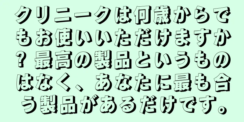 クリニークは何歳からでもお使いいただけますか? 最高の製品というものはなく、あなたに最も合う製品があるだけです。