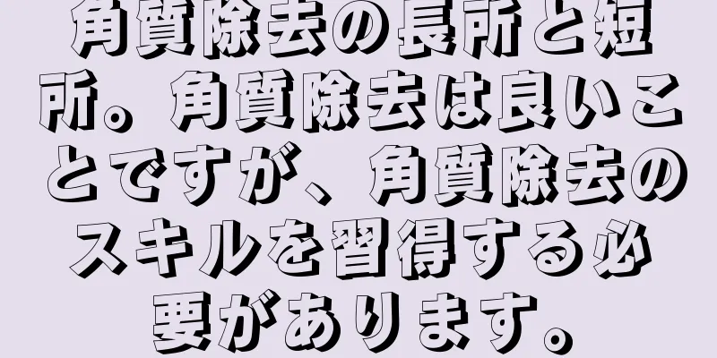 角質除去の長所と短所。角質除去は良いことですが、角質除去のスキルを習得する必要があります。