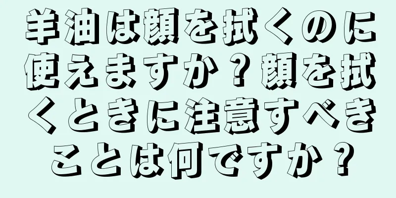 羊油は顔を拭くのに使えますか？顔を拭くときに注意すべきことは何ですか？