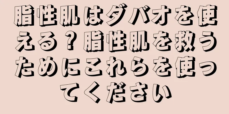 脂性肌はダバオを使える？脂性肌を救うためにこれらを使ってください