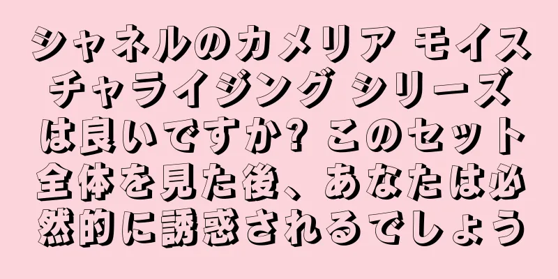 シャネルのカメリア モイスチャライジング シリーズは良いですか? このセット全体を見た後、あなたは必然的に誘惑されるでしょう