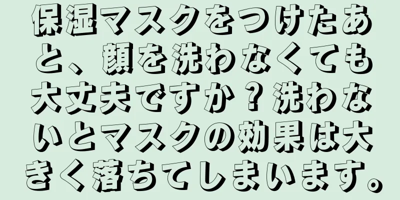 保湿マスクをつけたあと、顔を洗わなくても大丈夫ですか？洗わないとマスクの効果は大きく落ちてしまいます。