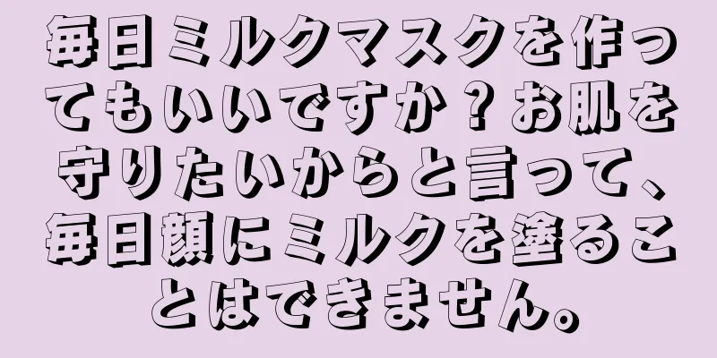 毎日ミルクマスクを作ってもいいですか？お肌を守りたいからと言って、毎日顔にミルクを塗ることはできません。