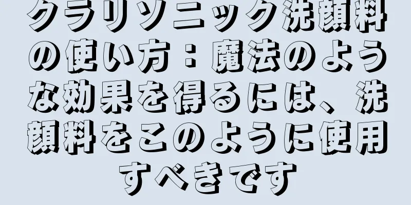 クラリソニック洗顔料の使い方：魔法のような効果を得るには、洗顔料をこのように使用すべきです