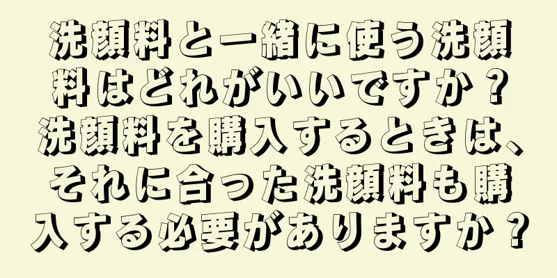 洗顔料と一緒に使う洗顔料はどれがいいですか？洗顔料を購入するときは、それに合った洗顔料も購入する必要がありますか？