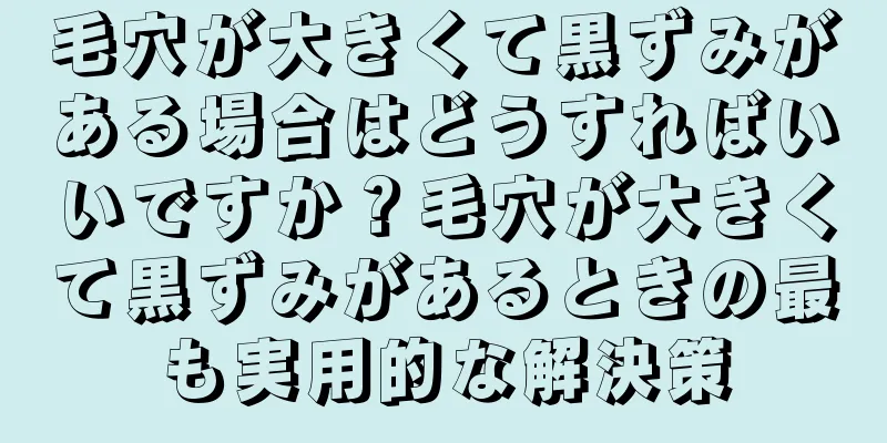 毛穴が大きくて黒ずみがある場合はどうすればいいですか？毛穴が大きくて黒ずみがあるときの最も実用的な解決策