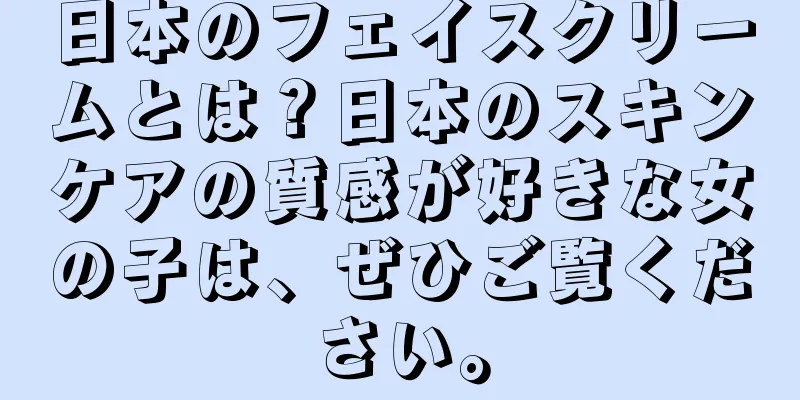 日本のフェイスクリームとは？日本のスキンケアの質感が好きな女の子は、ぜひご覧ください。