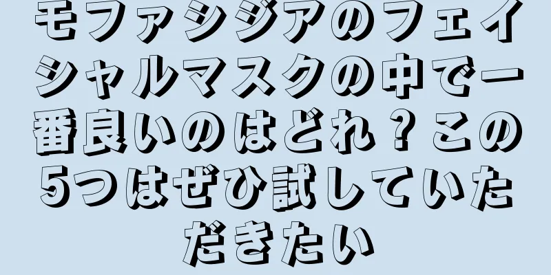 モファシジアのフェイシャルマスクの中で一番良いのはどれ？この5つはぜひ試していただきたい