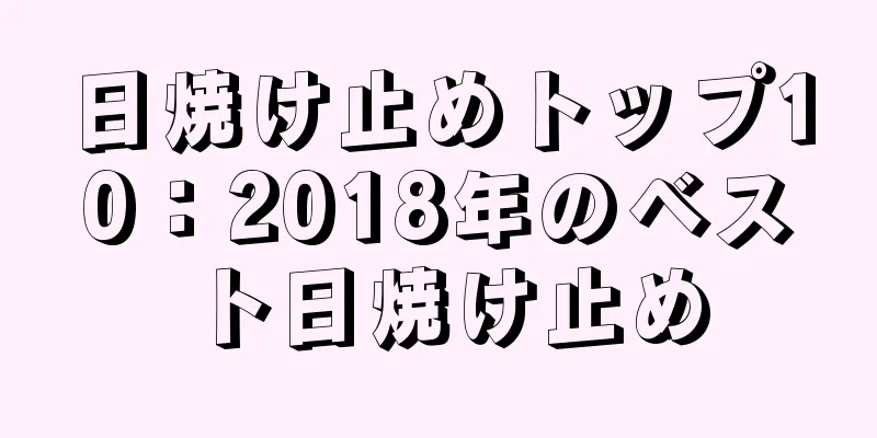 日焼け止めトップ10：2018年のベスト日焼け止め