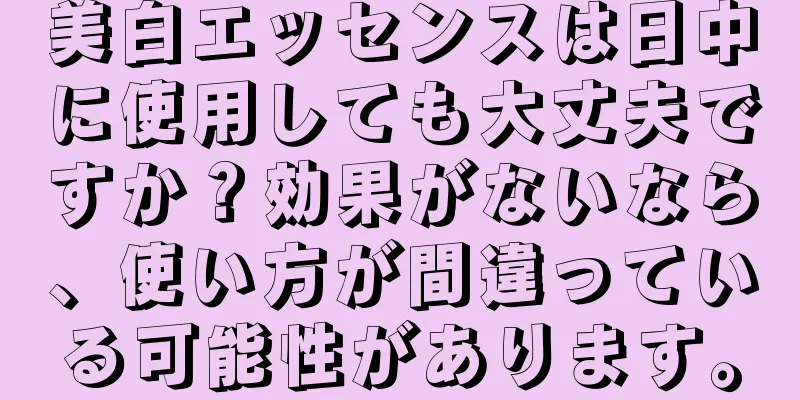 美白エッセンスは日中に使用しても大丈夫ですか？効果がないなら、使い方が間違っている可能性があります。