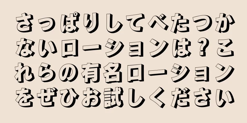 さっぱりしてべたつかないローションは？これらの有名ローションをぜひお試しください