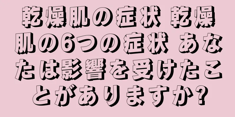 乾燥肌の症状 乾燥肌の6つの症状 あなたは影響を受けたことがありますか?