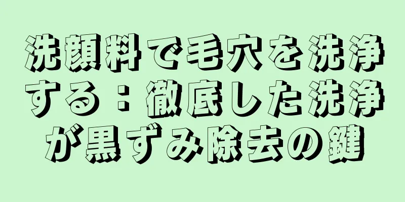 洗顔料で毛穴を洗浄する：徹底した洗浄が黒ずみ除去の鍵