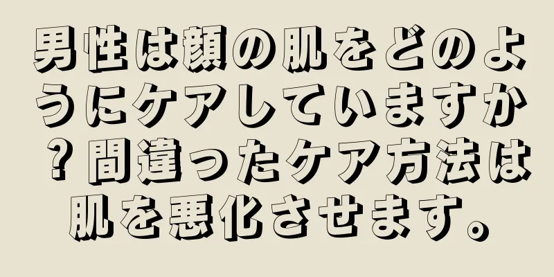 男性は顔の肌をどのようにケアしていますか？間違ったケア方法は肌を悪化させます。