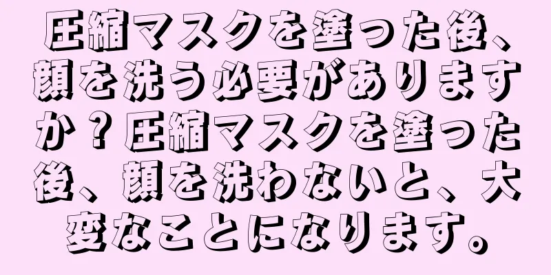 圧縮マスクを塗った後、顔を洗う必要がありますか？圧縮マスクを塗った後、顔を洗わないと、大変なことになります。