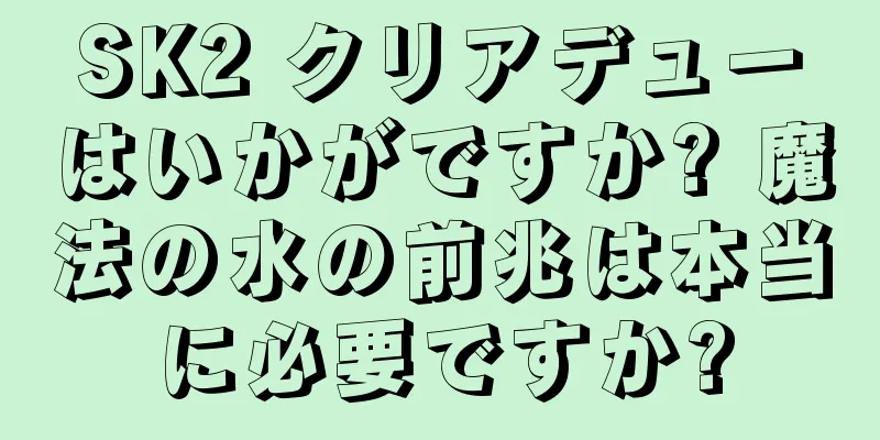 SK2 クリアデューはいかがですか? 魔法の水の前兆は本当に必要ですか?