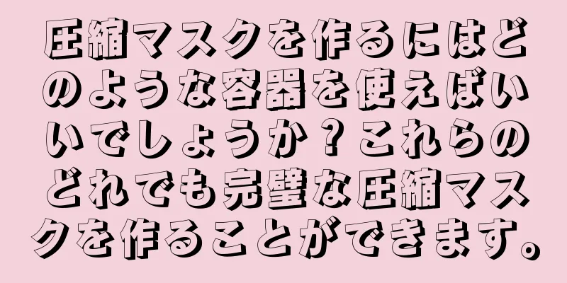 圧縮マスクを作るにはどのような容器を使えばいいでしょうか？これらのどれでも完璧な圧縮マスクを作ることができます。