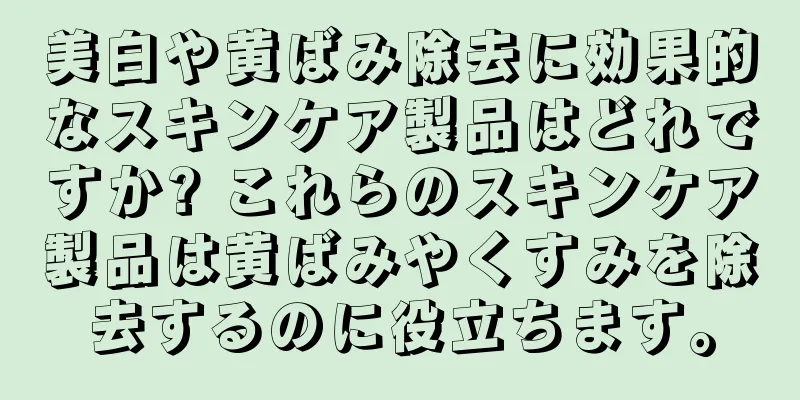 美白や黄ばみ除去に効果的なスキンケア製品はどれですか? これらのスキンケア製品は黄ばみやくすみを除去するのに役立ちます。