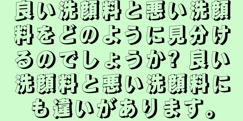 良い洗顔料と悪い洗顔料をどのように見分けるのでしょうか? 良い洗顔料と悪い洗顔料にも違いがあります。