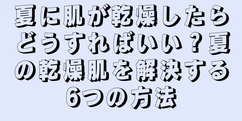 夏に肌が乾燥したらどうすればいい？夏の乾燥肌を解決する6つの方法