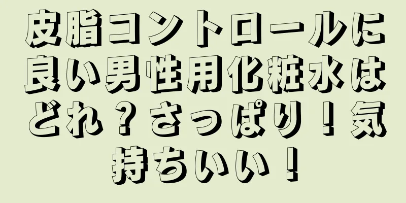 皮脂コントロールに良い男性用化粧水はどれ？さっぱり！気持ちいい！